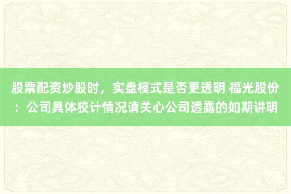 股票配资炒股时，实盘模式是否更透明 福光股份：公司具体狡计情况请关心公司透露的如期讲明