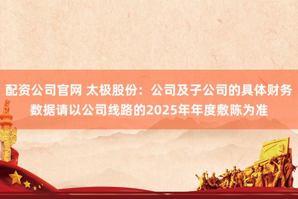 配资公司官网 太极股份：公司及子公司的具体财务数据请以公司线路的2025年年度敷陈为准