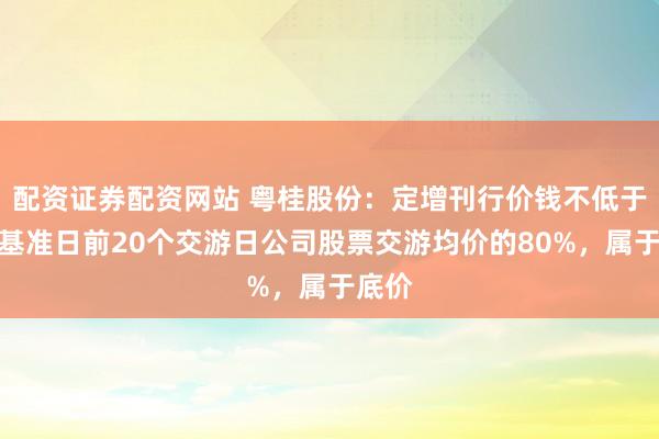 配资证券配资网站 粤桂股份：定增刊行价钱不低于订价基准日前20个交游日公司股票交游均价的80%，属于底价