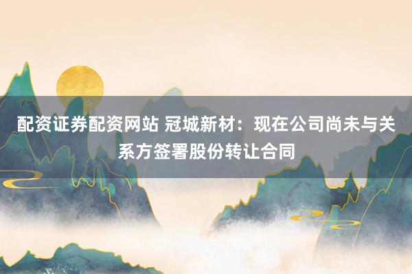 配资证券配资网站 冠城新材：现在公司尚未与关系方签署股份转让合同