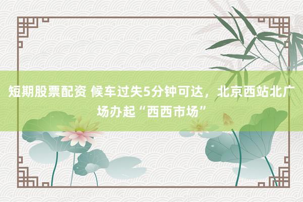 短期股票配资 候车过失5分钟可达，北京西站北广场办起“西西市场”