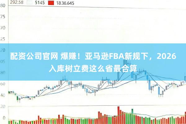 配资公司官网 爆赚！亚马逊FBA新规下，2026入库树立费这么省最合算