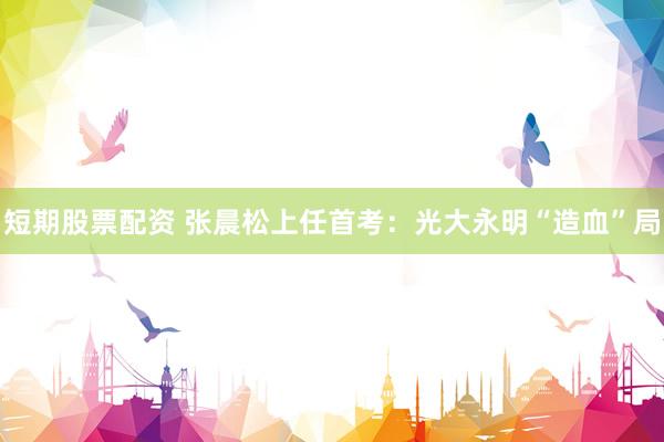 短期股票配资 张晨松上任首考：光大永明“造血”局