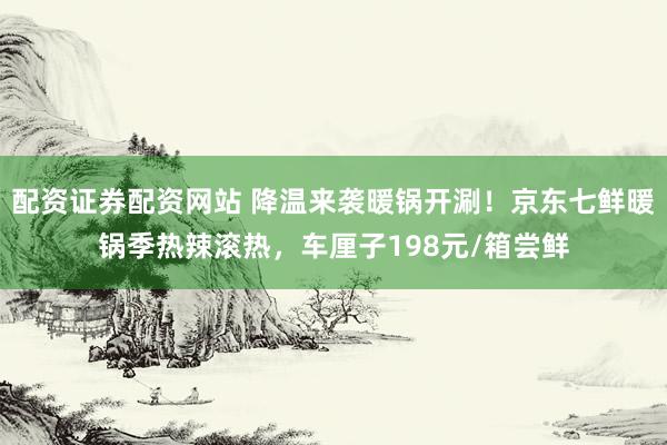 配资证券配资网站 降温来袭暖锅开涮！京东七鲜暖锅季热辣滚热，车厘子198元/箱尝鲜