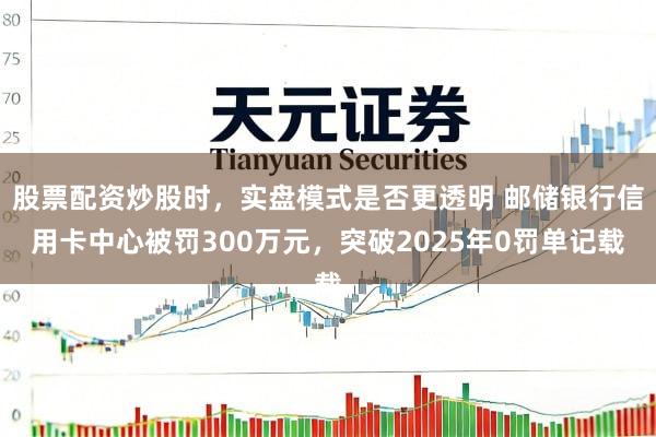 股票配资炒股时，实盘模式是否更透明 邮储银行信用卡中心被罚300万元，突破2025年0罚单记载