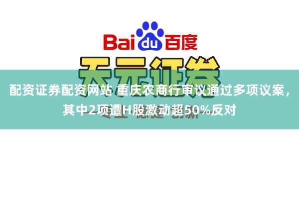 配资证券配资网站 重庆农商行审议通过多项议案，其中2项遭H股激动超50%反对