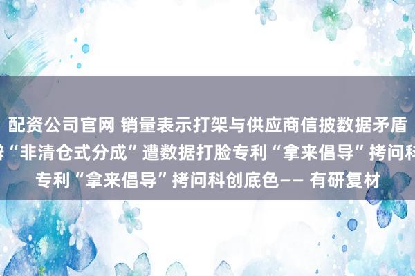 配资公司官网 销量表示打架与供应商信披数据矛盾拷问信披真正性 自辩“非清仓式分成”遭数据打脸专利“拿来倡导”拷问科创底色—— 有研复材