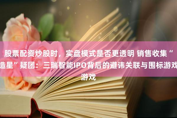 股票配资炒股时，实盘模式是否更透明 销售收集“造星”疑团：三瑞智能IPO背后的避讳关联与围标游戏