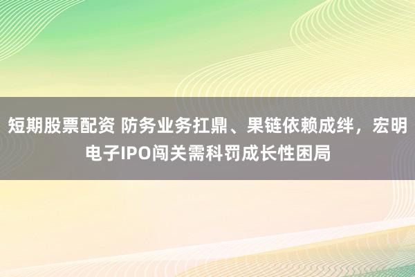 短期股票配资 防务业务扛鼎、果链依赖成绊，宏明电子IPO闯关需科罚成长性困局