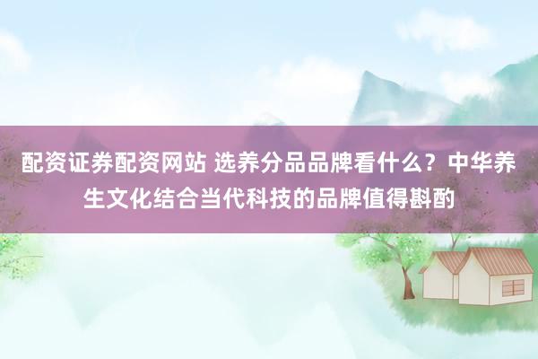 配资证券配资网站 选养分品品牌看什么？中华养生文化结合当代科技的品牌值得斟酌