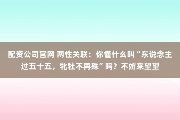 配资公司官网 两性关联：你懂什么叫“东说念主过五十五，牝牡不再殊”吗？不妨来望望