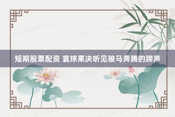 短期股票配资 寰球果决听见骏马奔腾的蹄声