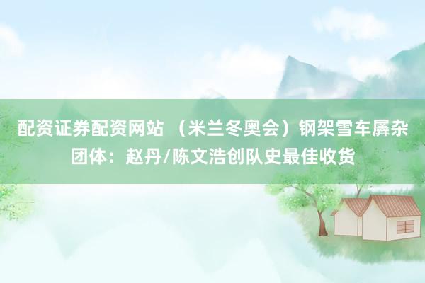 配资证券配资网站 （米兰冬奥会）钢架雪车羼杂团体：赵丹/陈文浩创队史最佳收货