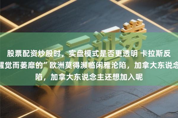 股票配资炒股时，实盘模式是否更透明 卡拉斯反驳鲁比奥：“醒觉而萎靡的”欧洲莫得濒临闲雅沦陷，加拿大东说念主还想加入呢