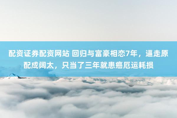配资证券配资网站 回归与富豪相恋7年，逼走原配成阔太，只当了三年就患癌厄运耗损