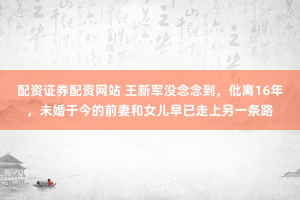 配资证券配资网站 王新军没念念到，仳离16年，未婚于今的前妻和女儿早已走上另一条路