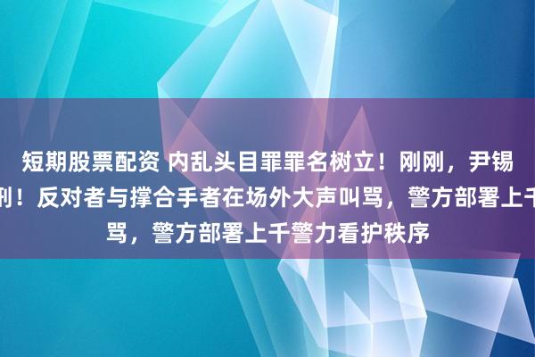 短期股票配资 内乱头目罪罪名树立！刚刚，尹锡悦被判无期徒刑！反对者与撑合手者在场外大声叫骂，警方部署上千警力看护秩序