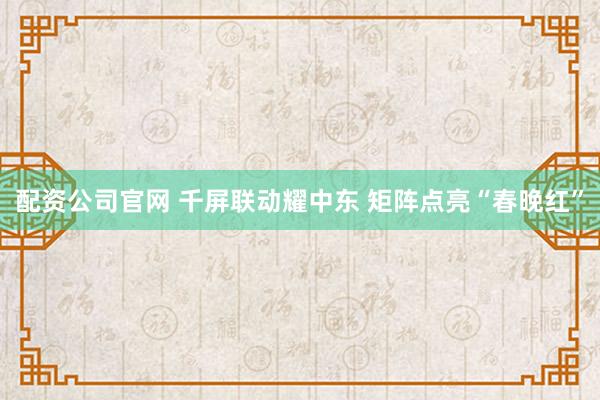 配资公司官网 千屏联动耀中东 矩阵点亮“春晚红”