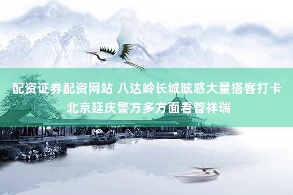 配资证券配资网站 八达岭长城眩惑大量搭客打卡 北京延庆警方多方面看管祥瑞