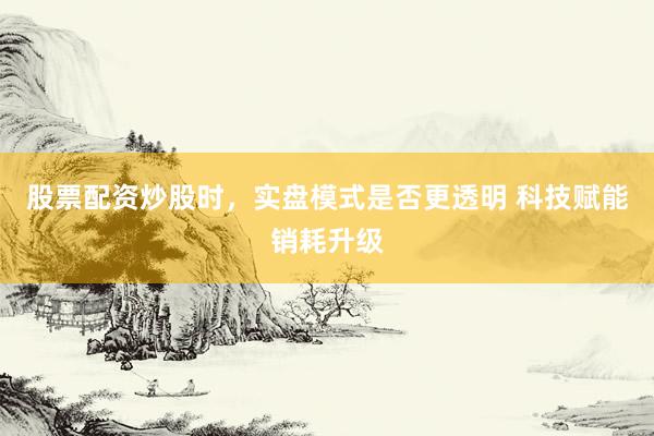 股票配资炒股时，实盘模式是否更透明 科技赋能销耗升级