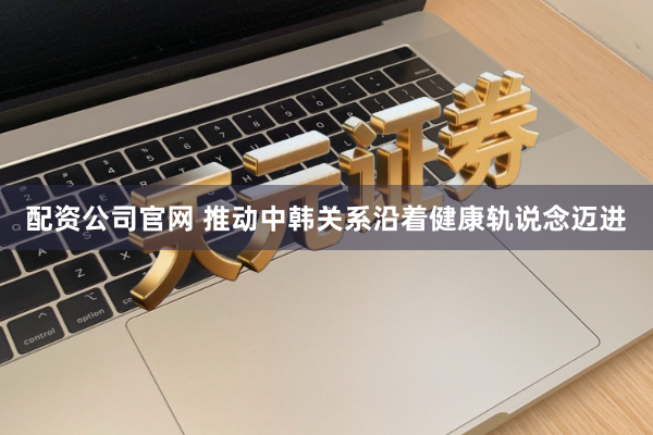 配资公司官网 推动中韩关系沿着健康轨说念迈进