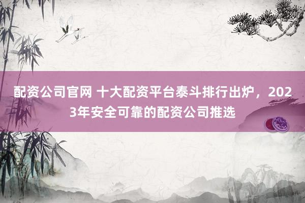 配资公司官网 十大配资平台泰斗排行出炉，2023年安全可靠的配资公司推选