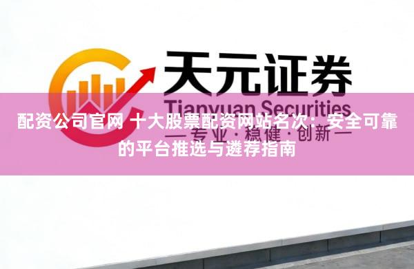配资公司官网 十大股票配资网站名次：安全可靠的平台推选与遴荐指南