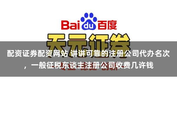 配资证券配资网站 讲讲可靠的注册公司代办名次，一般征税东谈主注册公司收费几许钱