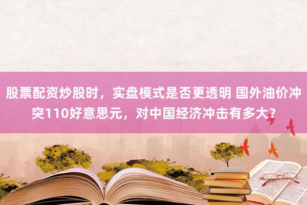 股票配资炒股时，实盘模式是否更透明 国外油价冲突110好意思元，对中国经济冲击有多大？