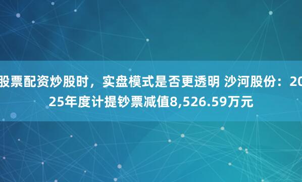 股票配资炒股时，实盘模式是否更透明 沙河股份：2025年度计提钞票减值8,526.59万元