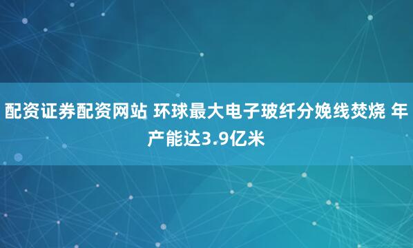 配资证券配资网站 环球最大电子玻纤分娩线焚烧 年产能达3.9亿米