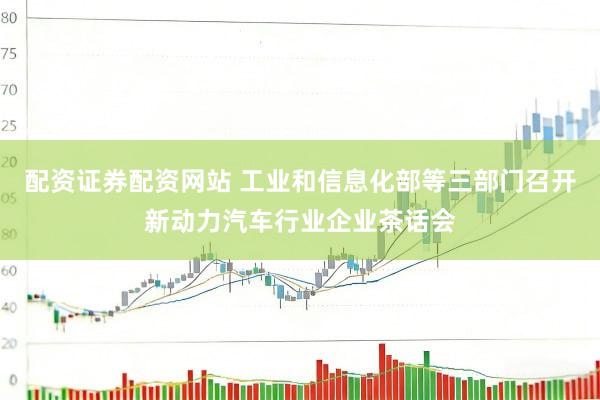 配资证券配资网站 工业和信息化部等三部门召开新动力汽车行业企业茶话会