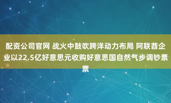 配资公司官网 战火中鼓吹跨洋动力布局 阿联酋企业以22.5亿好意思元收购好意思国自然气步调钞票