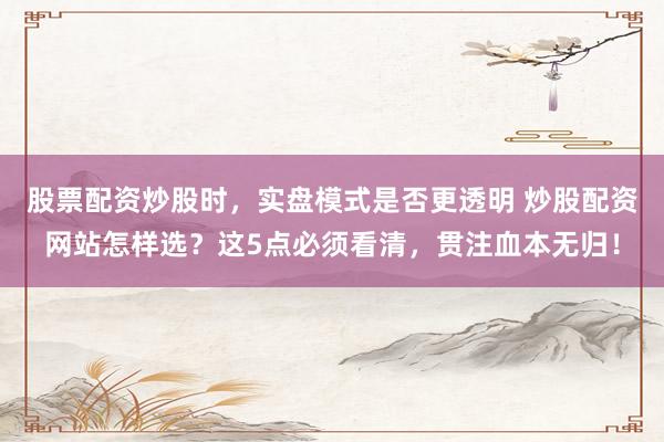 股票配资炒股时，实盘模式是否更透明 炒股配资网站怎样选？这5点必须看清，贯注血本无归！