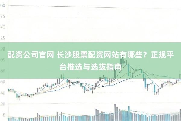 配资公司官网 长沙股票配资网站有哪些？正规平台推选与选拔指南