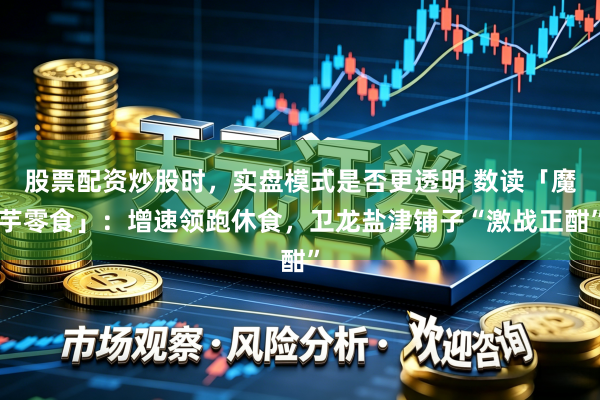 股票配资炒股时，实盘模式是否更透明 数读「魔芋零食」：增速领跑休食，卫龙盐津铺子“激战正酣”