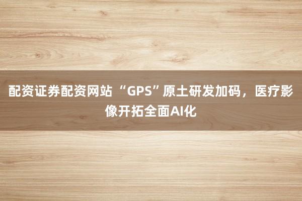 配资证券配资网站 “GPS”原土研发加码，医疗影像开拓全面AI化