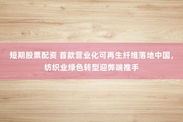 短期股票配资 首款营业化可再生纤维落地中国，纺织业绿色转型迎弊端推手