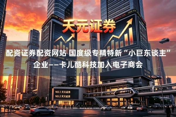 配资证券配资网站 国度级专精特新“小巨东谈主”企业——卡儿酷科技加入电子商会