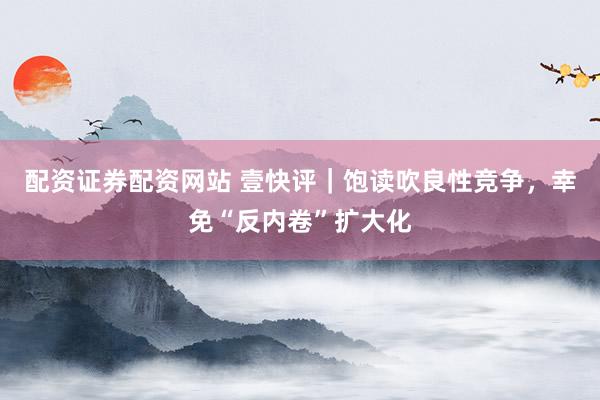 配资证券配资网站 壹快评｜饱读吹良性竞争，幸免“反内卷”扩大化