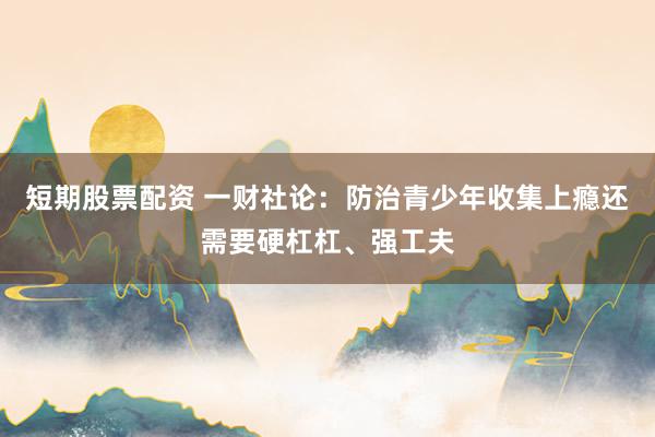 短期股票配资 一财社论：防治青少年收集上瘾还需要硬杠杠、强工夫